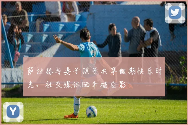 萨拉赫与妻子孩子共享假期快乐时光，社交媒体晒幸福合影