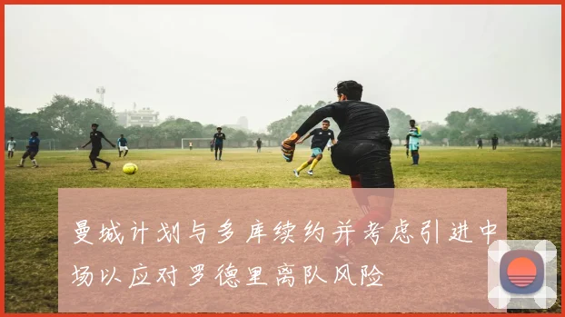 曼城计划与多库续约并考虑引进中场以应对罗德里离队风险