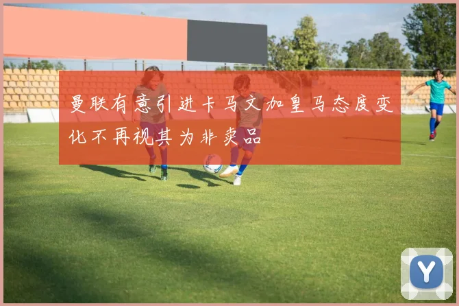 曼联有意引进卡马文加皇马态度变化不再视其为非卖品