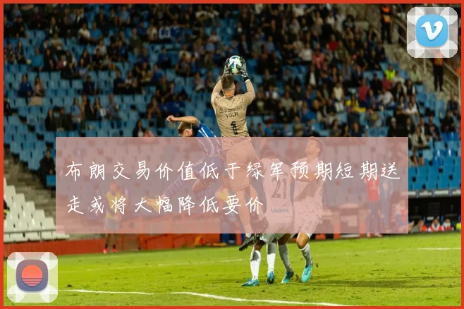 布朗交易价值低于绿军预期短期送走或将大幅降低要价