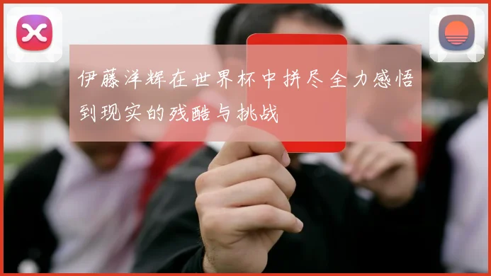伊藤洋辉在世界杯中拼尽全力感悟到现实的残酷与挑战