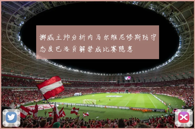 挪威主帅分析内马尔维尼修斯防守态度巴洛贡解禁成比赛隐患