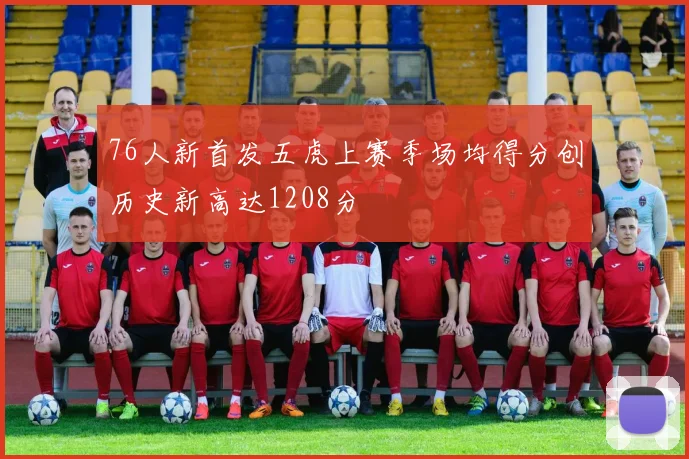 76人新首发五虎上赛季场均得分创历史新高达1208分