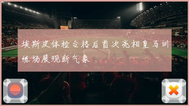 埃斯皮体检合格后首次亮相皇马训练场展现新气象