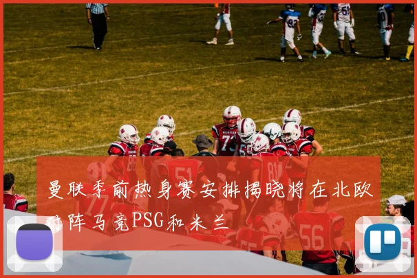 曼联季前热身赛安排揭晓将在北欧对阵马竞PSG和米兰