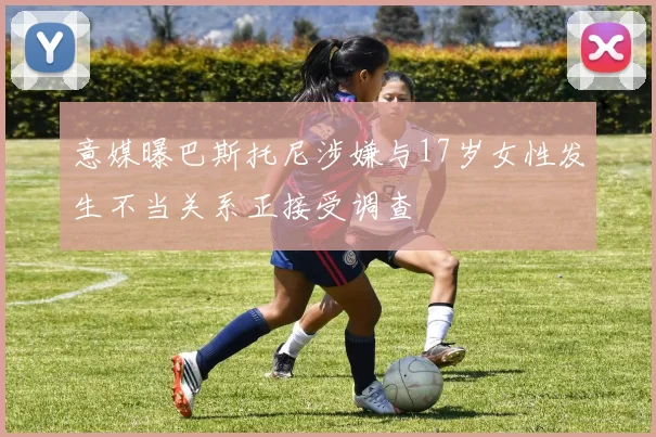 意媒曝巴斯托尼涉嫌与17岁女性发生不当关系正接受调查